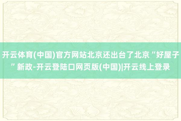 开云体育(中国)官方网站北京还出台了北京“好屋子”新政-开云登陆口网页版(中国)|开云线上登录