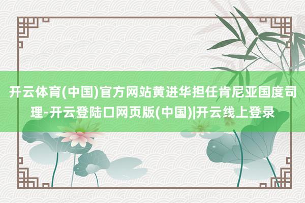 开云体育(中国)官方网站黄进华担任肯尼亚国度司理-开云登陆口网页版(中国)|开云线上登录