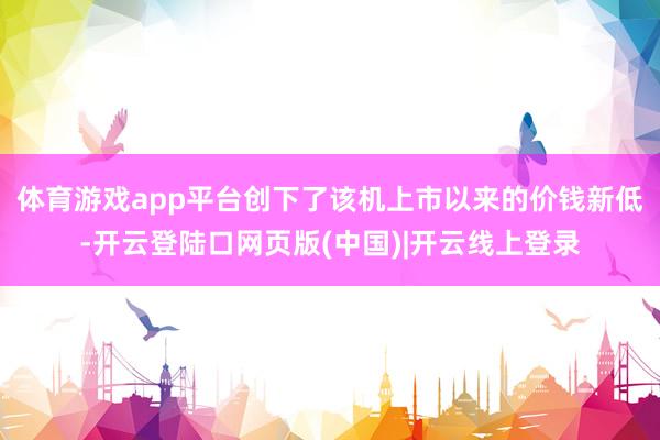 体育游戏app平台创下了该机上市以来的价钱新低-开云登陆口网页版(中国)|开云线上登录