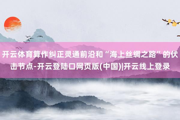 开云体育算作纠正灵通前沿和“海上丝绸之路”的伏击节点-开云登陆口网页版(中国)|开云线上登录