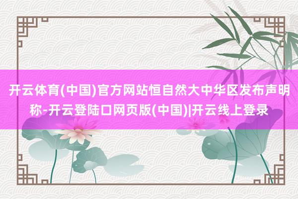 开云体育(中国)官方网站恒自然大中华区发布声明称-开云登陆口网页版(中国)|开云线上登录