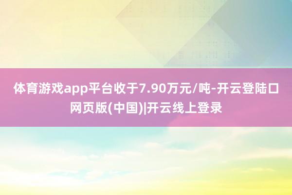 体育游戏app平台收于7.90万元/吨-开云登陆口网页版(中国)|开云线上登录