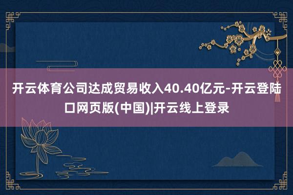 开云体育公司达成贸易收入40.40亿元-开云登陆口网页版(中国)|开云线上登录