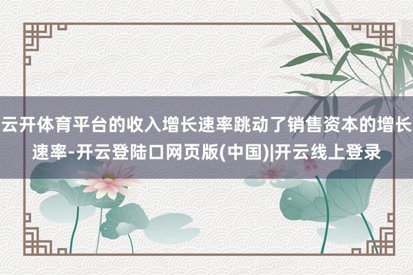 云开体育平台的收入增长速率跳动了销售资本的增长速率-开云登陆口网页版(中国)|开云线上登录