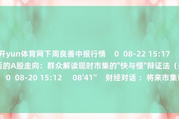 开yun体育网下周良善中报行情    0  08-22 15:17     11'04''    3750点后的A股走向：群众解读现时市集的"快与慢"辩证法（盛海骏）    0  08-20 15:12     08'41''    财经对话 ：将来市集谁为主导（左剑明）    0  08-19 15:53     一财最热    点击关闭-开云登陆口网页版(中国)|开云线上登录