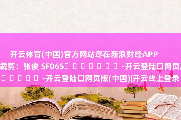 开云体育(中国)官方网站尽在新浪财经APP            						连累裁剪：张俊 SF065							-开云登陆口网页版(中国)|开云线上登录