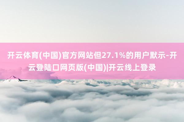 开云体育(中国)官方网站但27.1%的用户默示-开云登陆口网页版(中国)|开云线上登录