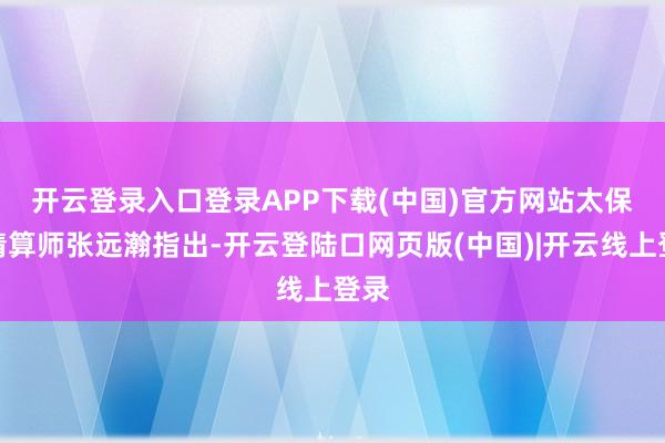开云登录入口登录APP下载(中国)官方网站　　太保总精算师张远瀚指出-开云登陆口网页版(中国)|开云线上登录