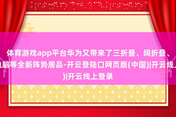 体育游戏app平台华为又带来了三折叠、阔折叠、折叠电脑等全新阵势居品-开云登陆口网页版(中国)|开云线上登录