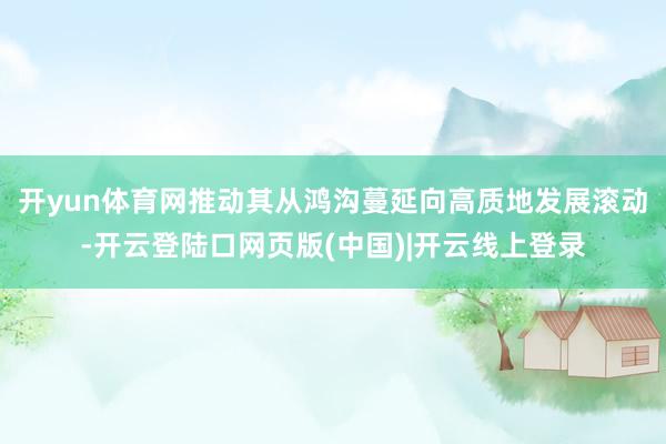 开yun体育网推动其从鸿沟蔓延向高质地发展滚动-开云登陆口网页版(中国)|开云线上登录