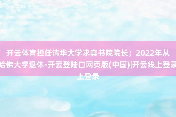 开云体育担任清华大学求真书院院长；2022年从哈佛大学退休-开云登陆口网页版(中国)|开云线上登录