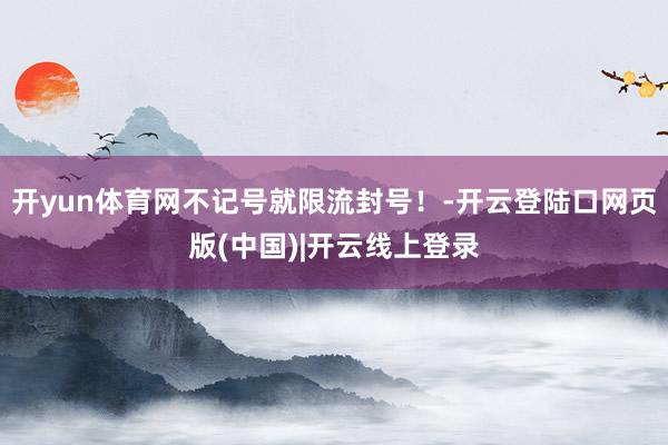 开yun体育网不记号就限流封号！-开云登陆口网页版(中国)|开云线上登录