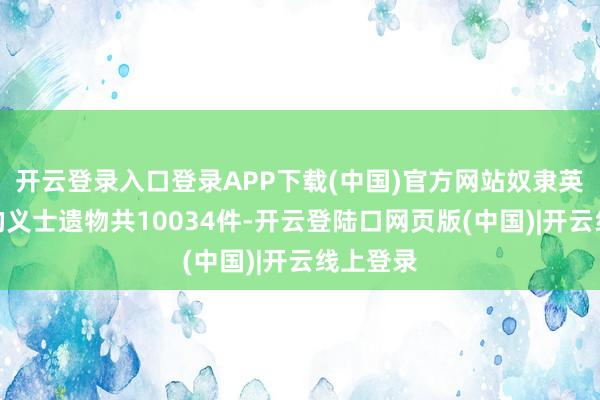 开云登录入口登录APP下载(中国)官方网站奴隶英豪归来的义士遗物共10034件-开云登陆口网页版(中国)|开云线上登录