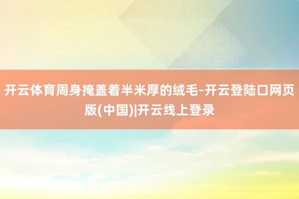 开云体育周身掩盖着半米厚的绒毛-开云登陆口网页版(中国)|开云线上登录