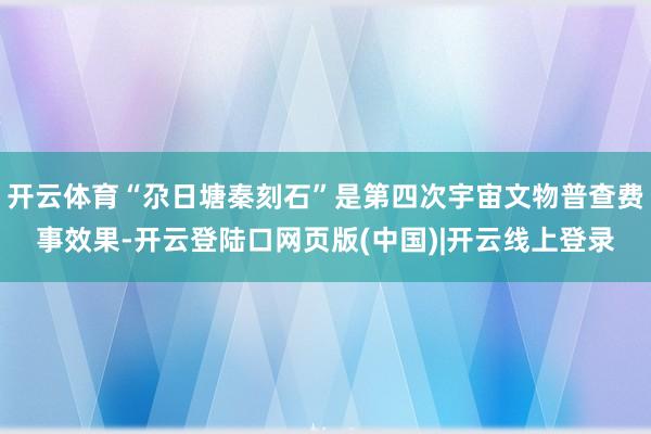开云体育“尕日塘秦刻石”是第四次宇宙文物普查费事效果-开云登陆口网页版(中国)|开云线上登录