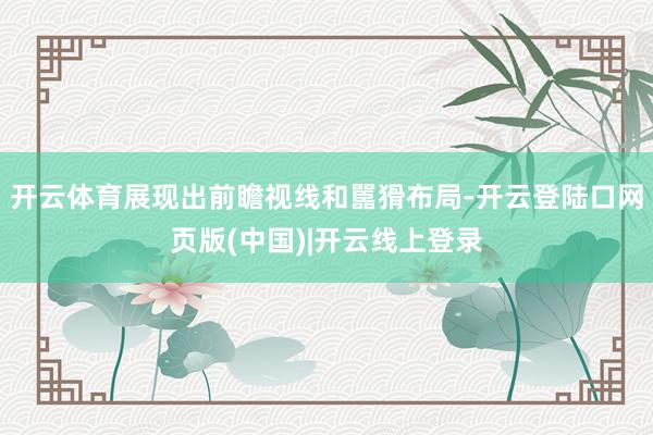 开云体育展现出前瞻视线和嚚猾布局-开云登陆口网页版(中国)|开云线上登录