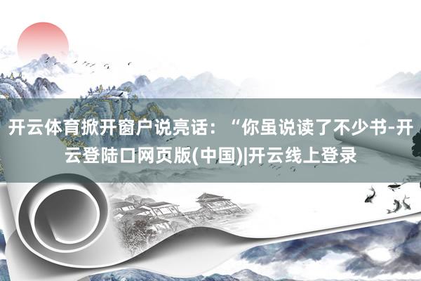 开云体育掀开窗户说亮话：“你虽说读了不少书-开云登陆口网页版(中国)|开云线上登录