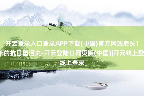 开云登录入口登录APP下载(中国)官方网站后头14年的抗日堕泪史-开云登陆口网页版(中国)|开云线上登录