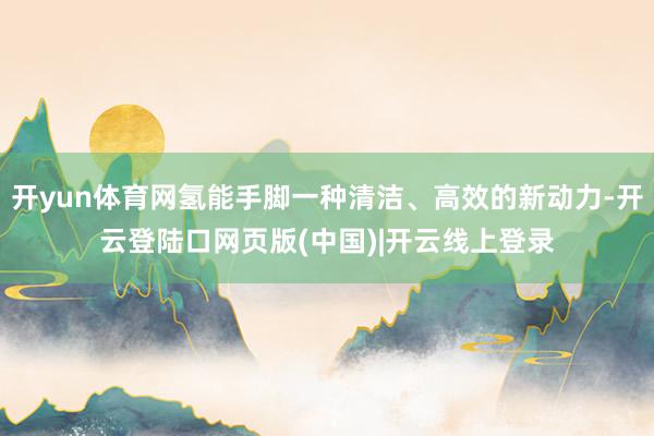 开yun体育网氢能手脚一种清洁、高效的新动力-开云登陆口网页版(中国)|开云线上登录