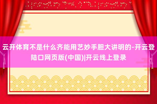 云开体育不是什么齐能用艺妙手胆大讲明的-开云登陆口网页版(中国)|开云线上登录