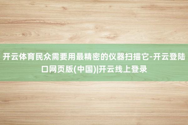 开云体育民众需要用最精密的仪器扫描它-开云登陆口网页版(中国)|开云线上登录