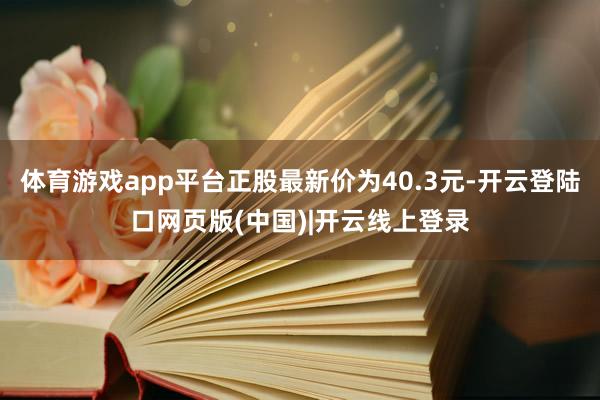 体育游戏app平台正股最新价为40.3元-开云登陆口网页版(中国)|开云线上登录