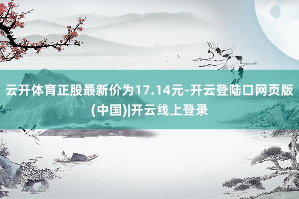 云开体育正股最新价为17.14元-开云登陆口网页版(中国)|开云线上登录