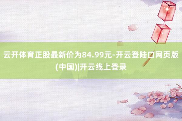 云开体育正股最新价为84.99元-开云登陆口网页版(中国)|开云线上登录