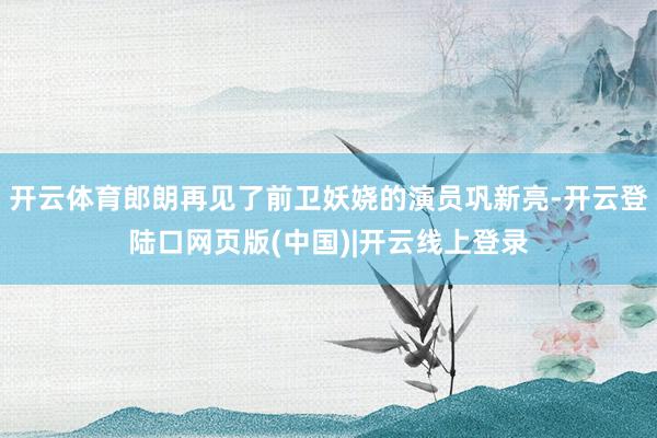 开云体育郎朗再见了前卫妖娆的演员巩新亮-开云登陆口网页版(中国)|开云线上登录
