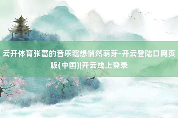 云开体育张蔷的音乐瞎想悄然萌芽-开云登陆口网页版(中国)|开云线上登录