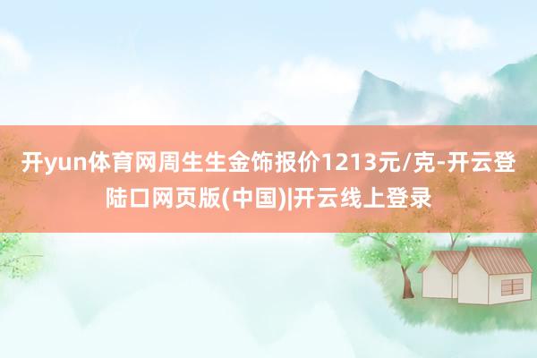 开yun体育网周生生金饰报价1213元/克-开云登陆口网页版(中国)|开云线上登录