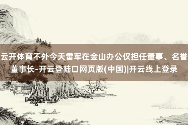 云开体育不外今天雷军在金山办公仅担任董事、名誉董事长-开云登陆口网页版(中国)|开云线上登录