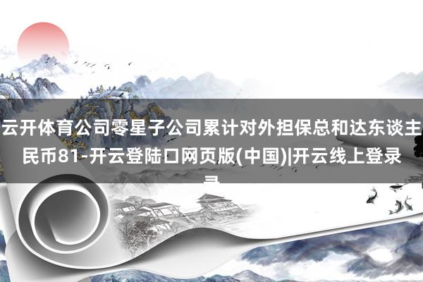 云开体育公司零星子公司累计对外担保总和达东谈主民币81-开云登陆口网页版(中国)|开云线上登录