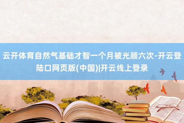 云开体育自然气基础才智一个月被光顾六次-开云登陆口网页版(中国)|开云线上登录