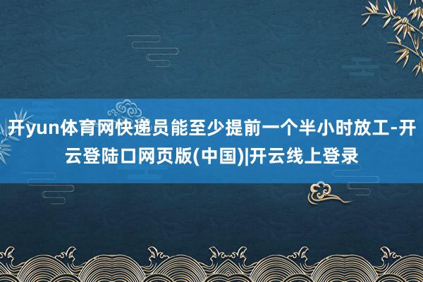 开yun体育网快递员能至少提前一个半小时放工-开云登陆口网页版(中国)|开云线上登录
