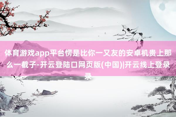 体育游戏app平台愣是比你一又友的安卓机贵上那么一截子-开云登陆口网页版(中国)|开云线上登录