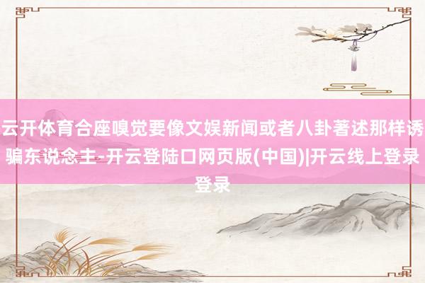 云开体育合座嗅觉要像文娱新闻或者八卦著述那样诱骗东说念主-开云登陆口网页版(中国)|开云线上登录