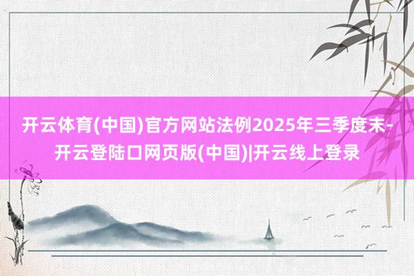 开云体育(中国)官方网站法例2025年三季度末-开云登陆口网页版(中国)|开云线上登录