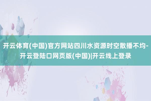开云体育(中国)官方网站四川水资源时空散播不均-开云登陆口网页版(中国)|开云线上登录