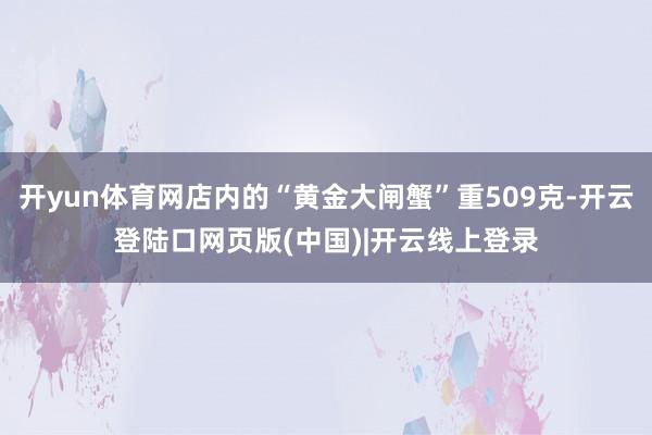 开yun体育网店内的“黄金大闸蟹”重509克-开云登陆口网页版(中国)|开云线上登录