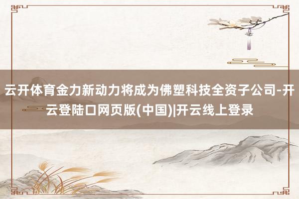 云开体育金力新动力将成为佛塑科技全资子公司-开云登陆口网页版(中国)|开云线上登录
