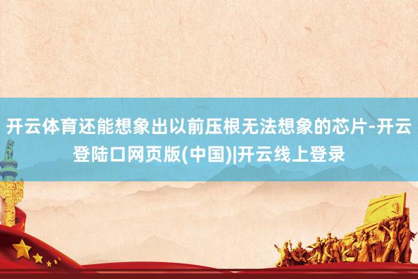 开云体育还能想象出以前压根无法想象的芯片-开云登陆口网页版(中国)|开云线上登录