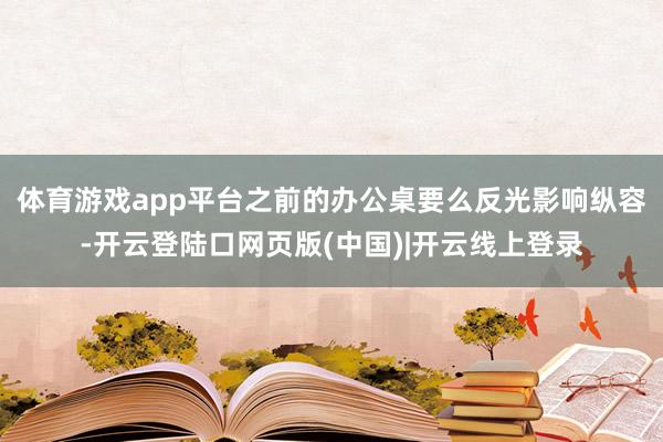 体育游戏app平台之前的办公桌要么反光影响纵容-开云登陆口网页版(中国)|开云线上登录