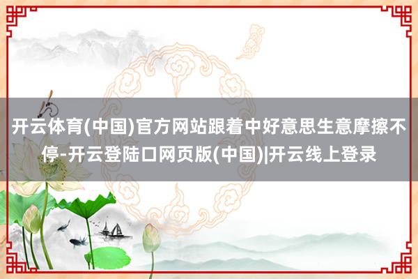 开云体育(中国)官方网站跟着中好意思生意摩擦不停-开云登陆口网页版(中国)|开云线上登录