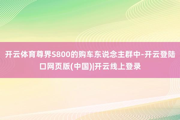 开云体育尊界S800的购车东说念主群中-开云登陆口网页版(中国)|开云线上登录