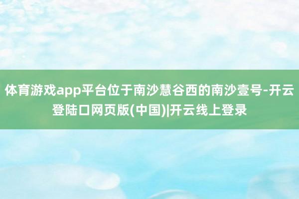 体育游戏app平台位于南沙慧谷西的南沙壹号-开云登陆口网页版(中国)|开云线上登录