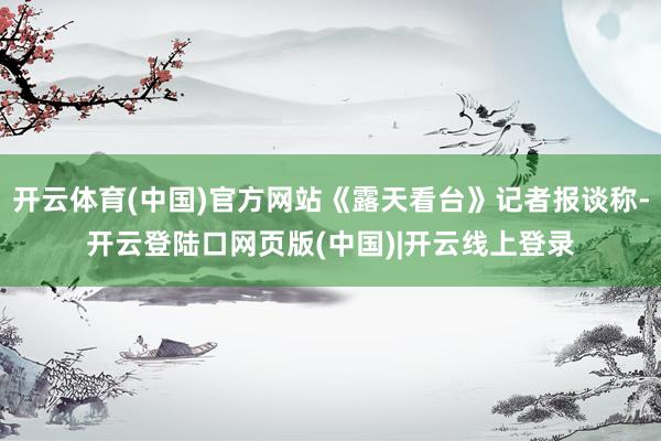 开云体育(中国)官方网站《露天看台》记者报谈称-开云登陆口网页版(中国)|开云线上登录
