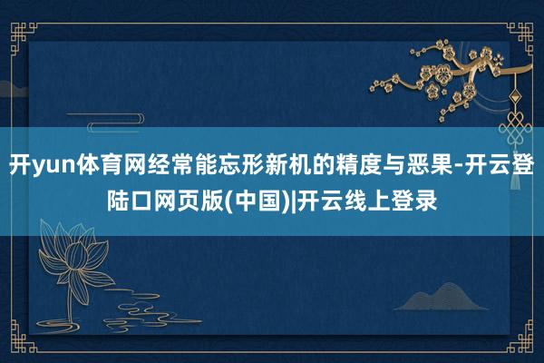开yun体育网经常能忘形新机的精度与恶果-开云登陆口网页版(中国)|开云线上登录