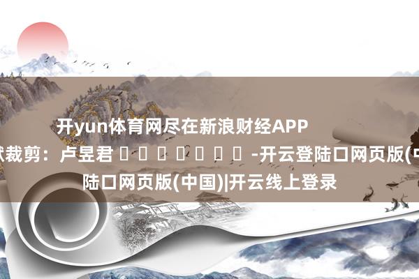 开yun体育网尽在新浪财经APP            						包袱裁剪：卢昱君 							-开云登陆口网页版(中国)|开云线上登录