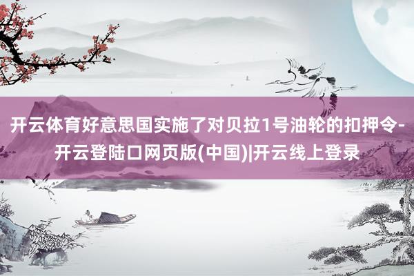 开云体育好意思国实施了对贝拉1号油轮的扣押令-开云登陆口网页版(中国)|开云线上登录